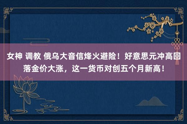 女神 调教 俄乌大音信烽火避险！好意思元冲高回落金价大涨，这一货币对创五个月新高！