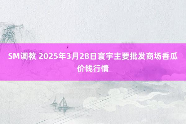 SM调教 2025年3月28日寰宇主要批发商场香瓜价钱行情