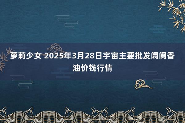 萝莉少女 2025年3月28日宇宙主要批发阛阓香油价钱行情