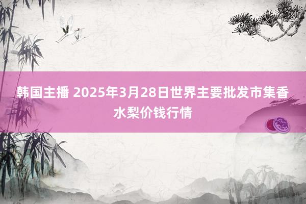 韩国主播 2025年3月28日世界主要批发市集香水梨价钱行情