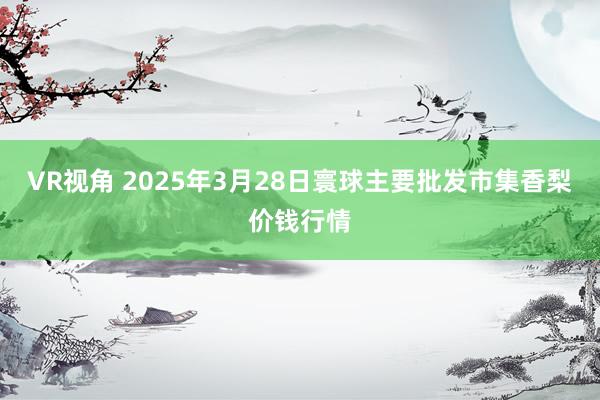 VR视角 2025年3月28日寰球主要批发市集香梨价钱行情