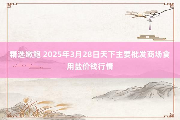 精选嫩鲍 2025年3月28日天下主要批发商场食用盐价钱行情