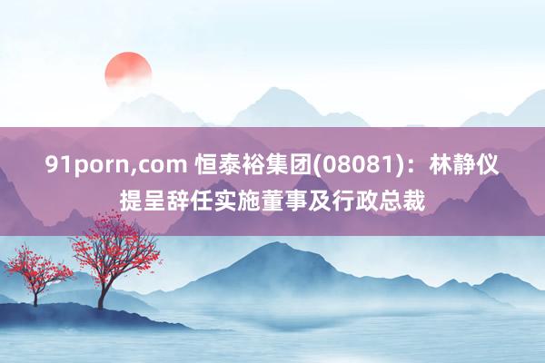 91porn,com 恒泰裕集团(08081)：林静仪提呈辞任实施董事及行政总裁