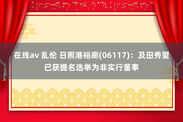 在线av 乱伦 日照港裕廊(06117)：及田秀望已获提名选举为非实行董事