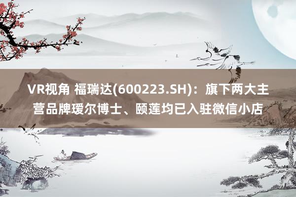 VR视角 福瑞达(600223.SH)：旗下两大主营品牌瑷尔博士、颐莲均已入驻微信小店