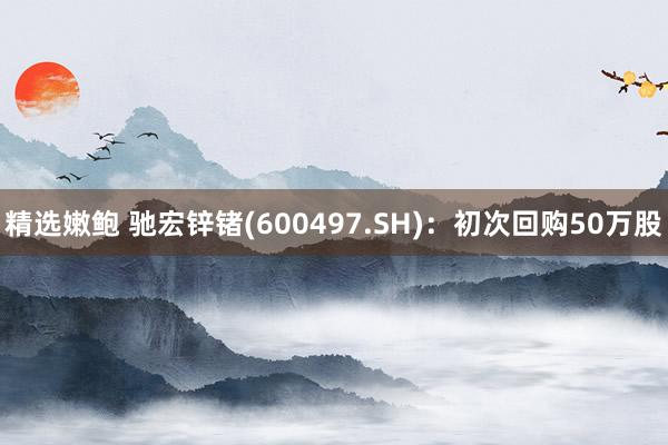 精选嫩鲍 驰宏锌锗(600497.SH)：初次回购50万股