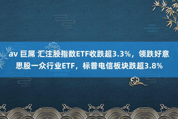 av 巨屌 汇注股指数ETF收跌超3.3%，领跌好意思股一众行业ETF，标普电信板块跌超3.8%