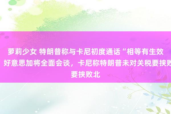 萝莉少女 特朗普称与卡尼初度通话“相等有生效”、好意思加将全面会谈，卡尼称特朗普未对关税要挟败北