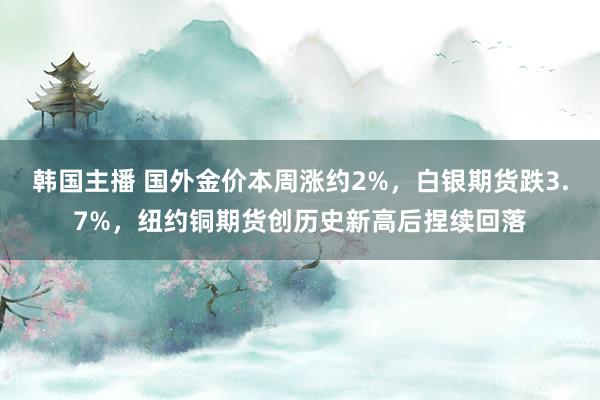 韩国主播 国外金价本周涨约2%，白银期货跌3.7%，纽约铜期货创历史新高后捏续回落