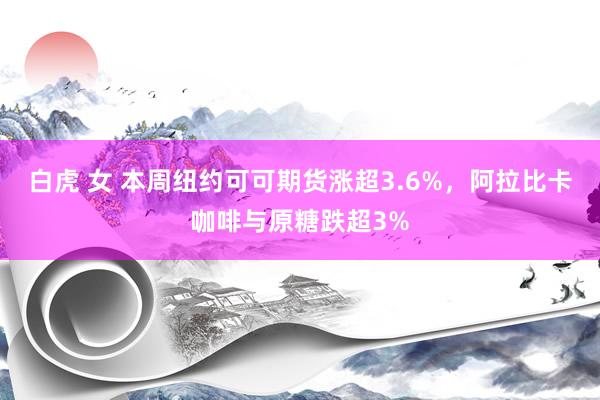 白虎 女 本周纽约可可期货涨超3.6%，阿拉比卡咖啡与原糖跌超3%