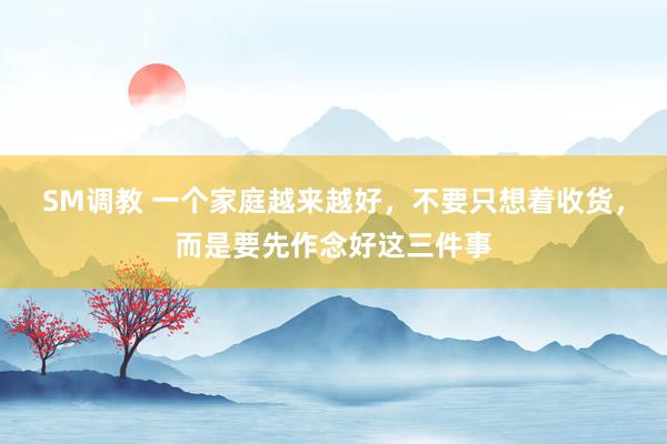 SM调教 一个家庭越来越好，不要只想着收货，而是要先作念好这三件事