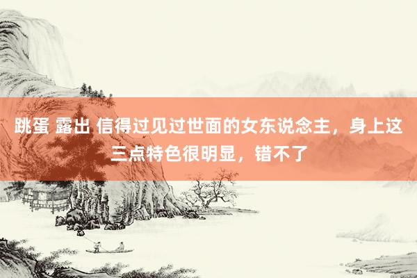 跳蛋 露出 信得过见过世面的女东说念主，身上这三点特色很明显，错不了