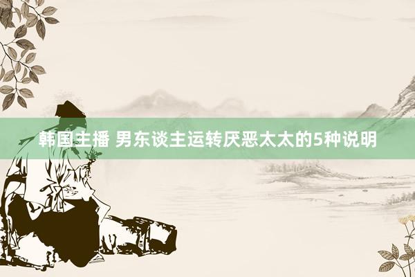 韩国主播 男东谈主运转厌恶太太的5种说明