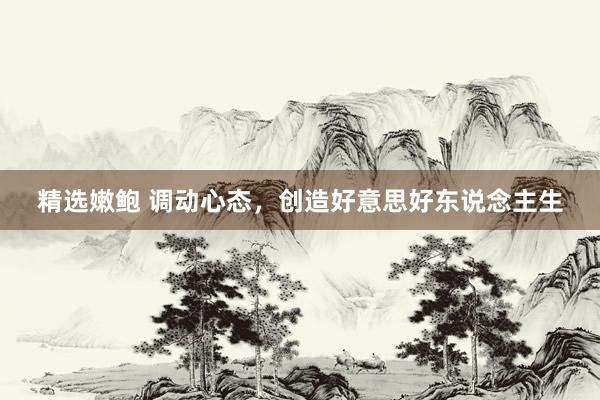 精选嫩鲍 调动心态，创造好意思好东说念主生