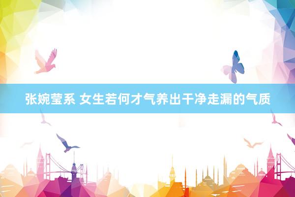 张婉莹系 女生若何才气养出干净走漏的气质