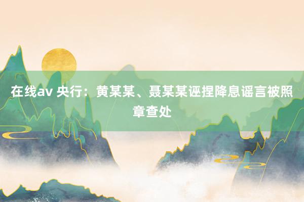 在线av 央行：黄某某、聂某某诬捏降息谣言被照章查处