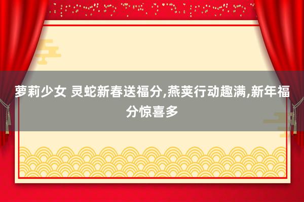 萝莉少女 灵蛇新春送福分,燕荚行动趣满,新年福分惊喜多