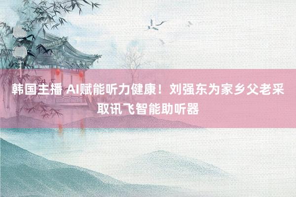 韩国主播 AI赋能听力健康！刘强东为家乡父老采取讯飞智能助听器