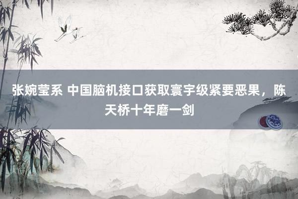 张婉莹系 中国脑机接口获取寰宇级紧要恶果，陈天桥十年磨一剑
