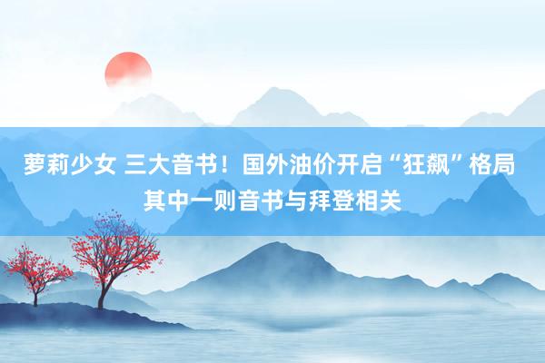 萝莉少女 三大音书！国外油价开启“狂飙”格局 其中一则音书与拜登相关
