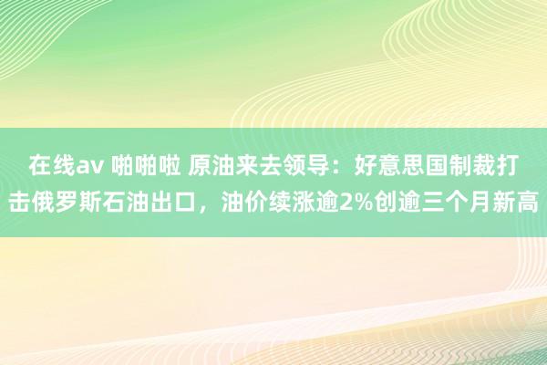 在线av 啪啪啦 原油来去领导：好意思国制裁打击俄罗斯石油出口，油价续涨逾2%创逾三个月新高