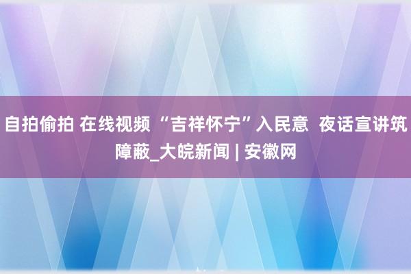 自拍偷拍 在线视频 “吉祥怀宁”入民意  夜话宣讲筑障蔽_大皖新闻 | 安徽网