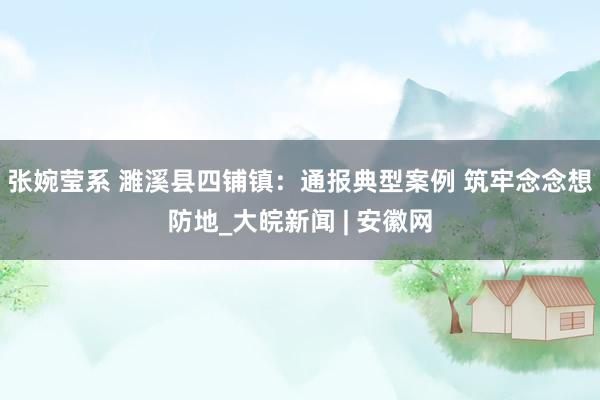 张婉莹系 濉溪县四铺镇：通报典型案例 筑牢念念想防地_大皖新闻 | 安徽网
