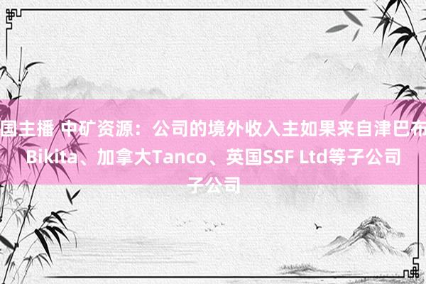 韩国主播 中矿资源：公司的境外收入主如果来自津巴布韦Bikita、加拿大Tanco、英国SSF Ltd等子公司
