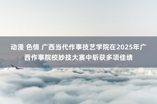 动漫 色情 广西当代作事技艺学院在2025年广西作事院校妙技大赛中斩获多项佳绩