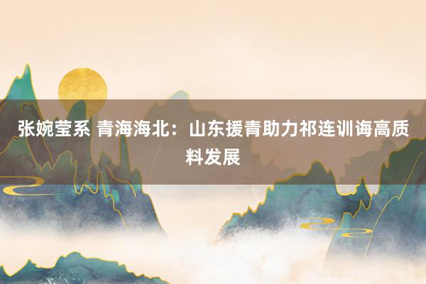 张婉莹系 青海海北：山东援青助力祁连训诲高质料发展