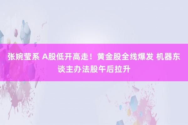张婉莹系 A股低开高走！黄金股全线爆发 机器东谈主办法股午后拉升