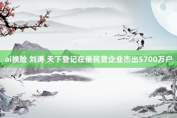 ai换脸 刘涛 天下登记在册民营企业杰出5700万户