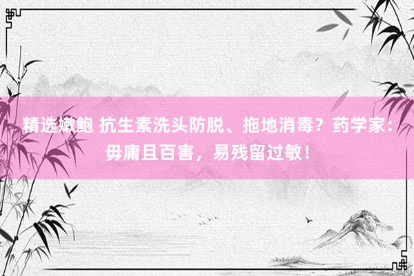 精选嫩鲍 抗生素洗头防脱、拖地消毒？药学家：毋庸且百害，易残留过敏！