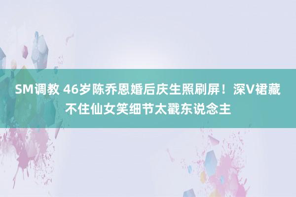 SM调教 46岁陈乔恩婚后庆生照刷屏！深V裙藏不住仙女笑细节太戳东说念主