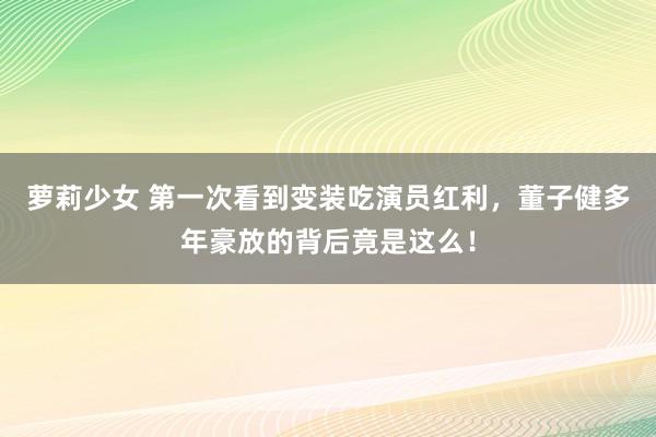 萝莉少女 第一次看到变装吃演员红利，董子健多年豪放的背后竟是这么！