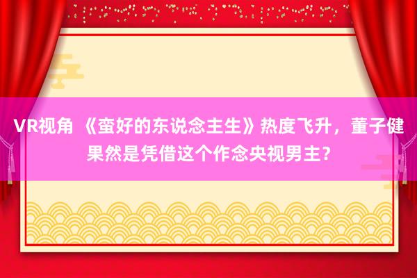 VR视角 《蛮好的东说念主生》热度飞升，董子健果然是凭借这个作念央视男主？