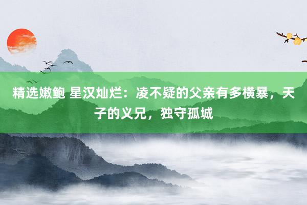 精选嫩鲍 星汉灿烂：凌不疑的父亲有多横暴，天子的义兄，独守孤城