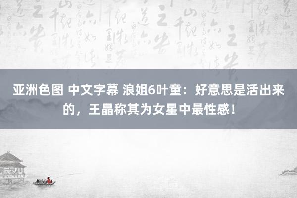 亚洲色图 中文字幕 浪姐6叶童：好意思是活出来的，王晶称其为女星中最性感！