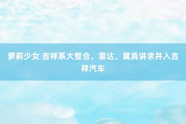 萝莉少女 吉祥系大整合，雷达、翼真讲求并入吉祥汽车