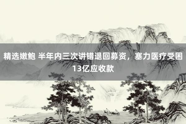 精选嫩鲍 半年内三次讲错退回募资，塞力医疗受困13亿应收款