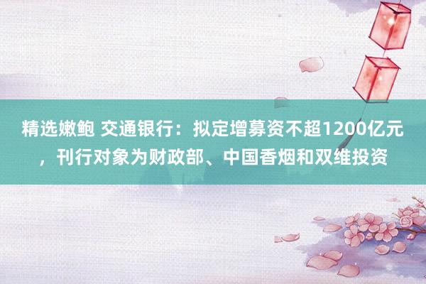 精选嫩鲍 交通银行：拟定增募资不超1200亿元，刊行对象为财政部、中国香烟和双维投资