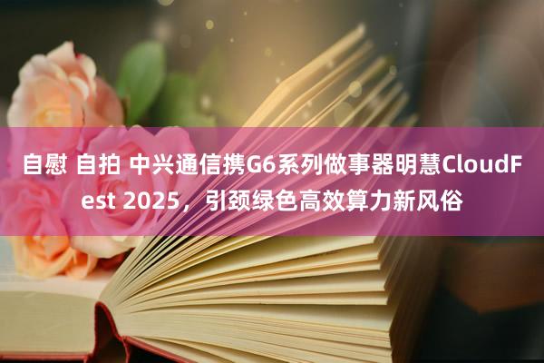 自慰 自拍 中兴通信携G6系列做事器明慧CloudFest 2025，引颈绿色高效算力新风俗
