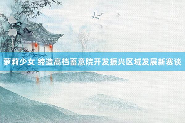 萝莉少女 缔造高档蓄意院开发振兴区域发展新赛谈