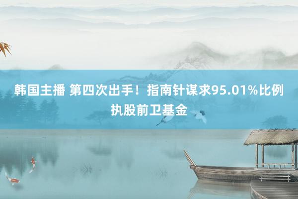 韩国主播 第四次出手！指南针谋求95.01%比例执股前卫基金
