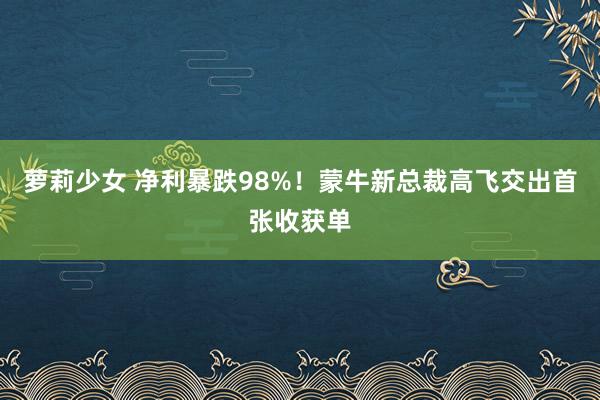 萝莉少女 净利暴跌98%！蒙牛新总裁高飞交出首张收获单