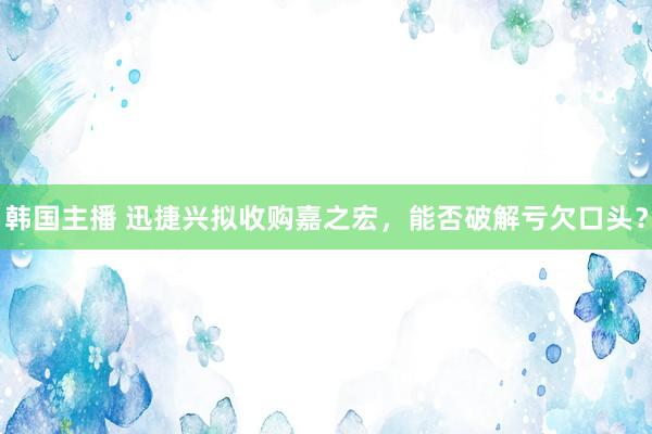 韩国主播 迅捷兴拟收购嘉之宏，能否破解亏欠口头？