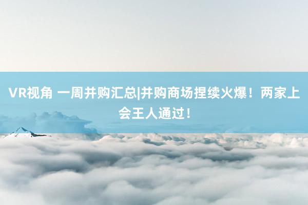 VR视角 一周并购汇总|并购商场捏续火爆！两家上会王人通过！