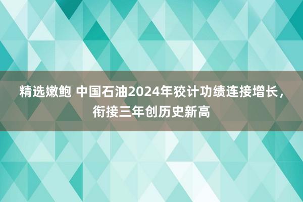 精选嫩鲍 中国石油2024年狡计功绩连接增长，衔接三年创历史新高