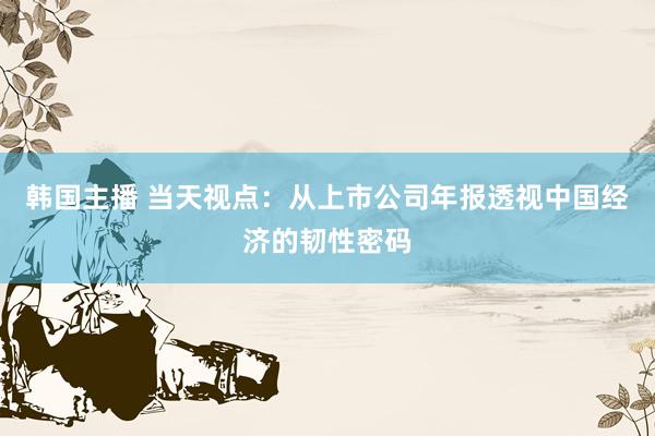 韩国主播 当天视点：从上市公司年报透视中国经济的韧性密码