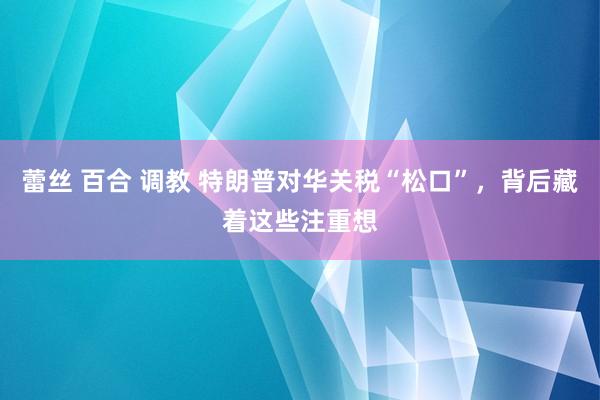 蕾丝 百合 调教 特朗普对华关税“松口”，背后藏着这些注重想